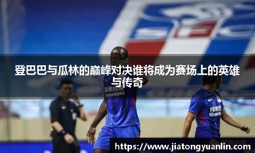 登巴巴与瓜林的巅峰对决谁将成为赛场上的英雄与传奇